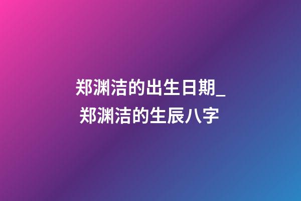 郑渊洁的出生日期_ 郑渊洁的生辰八字